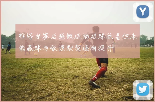 维塔尔赛后感慨连场进球欣喜但未能赢球与张源默契逐渐提升