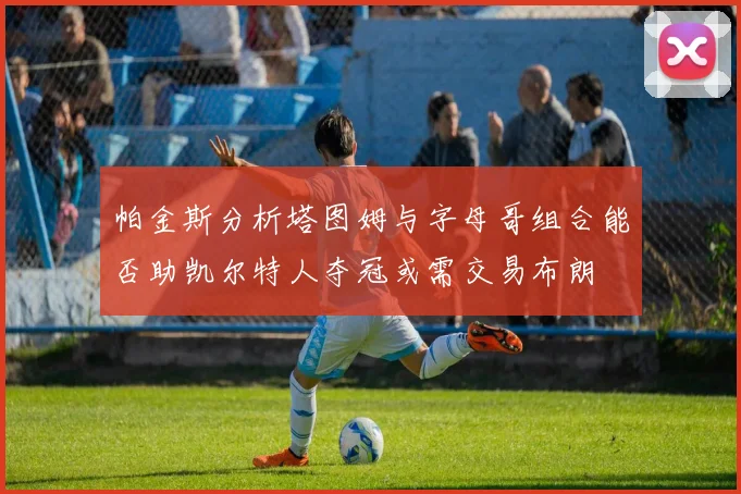 帕金斯分析塔图姆与字母哥组合能否助凯尔特人夺冠或需交易布朗
