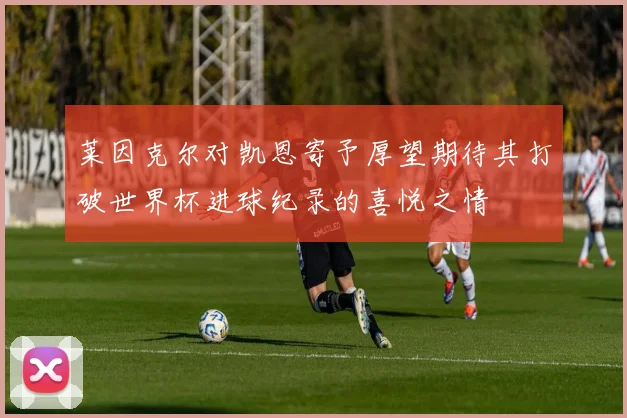 莱因克尔对凯恩寄予厚望期待其打破世界杯进球纪录的喜悦之情