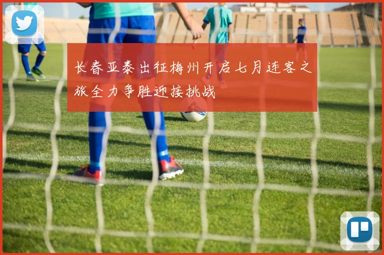 长春亚泰出征梅州开启七月连客之旅全力争胜迎接挑战