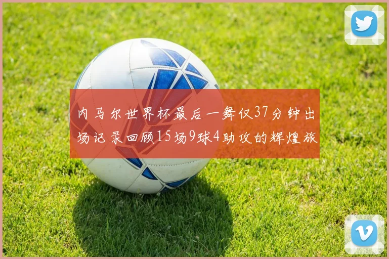 内马尔世界杯最后一舞仅37分钟出场记录回顾15场9球4助攻的辉煌旅程