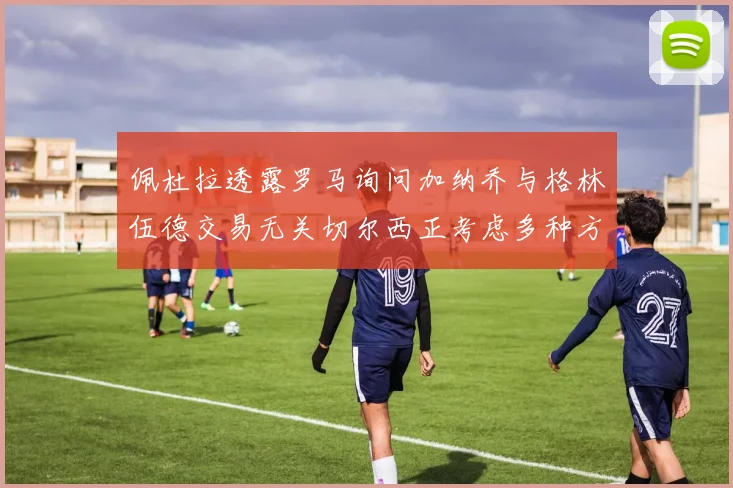 佩杜拉透露罗马询问加纳乔与格林伍德交易无关切尔西正考虑多种方案