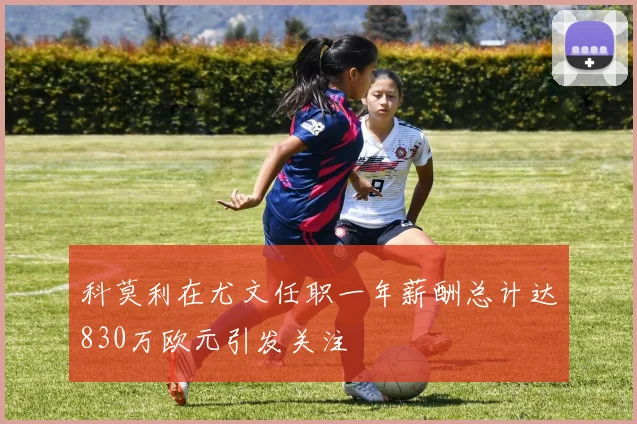 科莫利在尤文任职一年薪酬总计达830万欧元引发关注