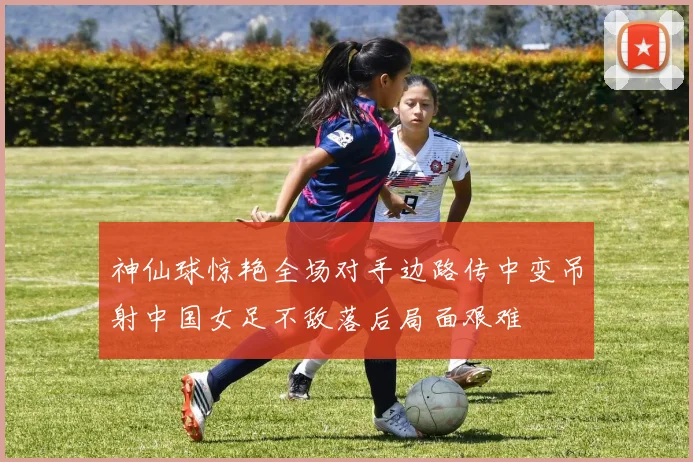神仙球惊艳全场对手边路传中变吊射中国女足不敌落后局面艰难
