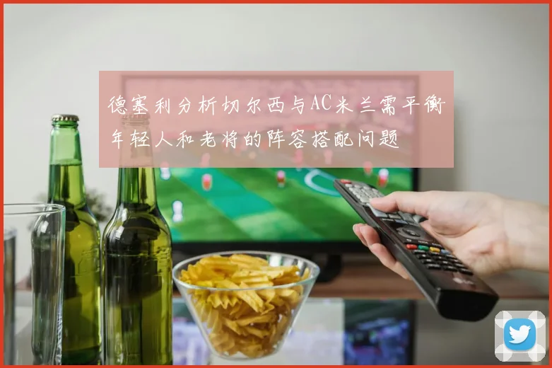 德塞利分析切尔西与AC米兰需平衡年轻人和老将的阵容搭配问题