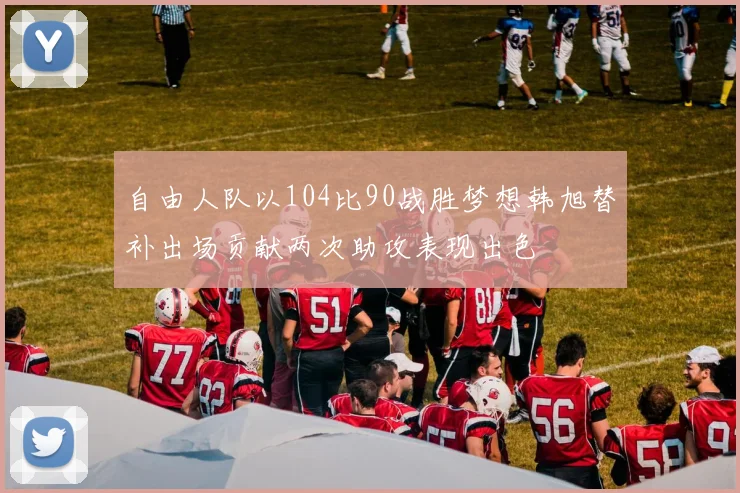 自由人队以104比90战胜梦想韩旭替补出场贡献两次助攻表现出色