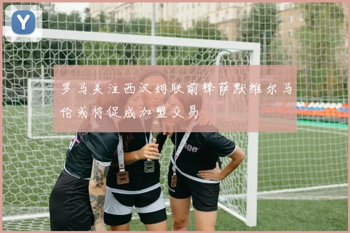 罗马关注西汉姆联前锋萨默维尔马伦或将促成加盟交易