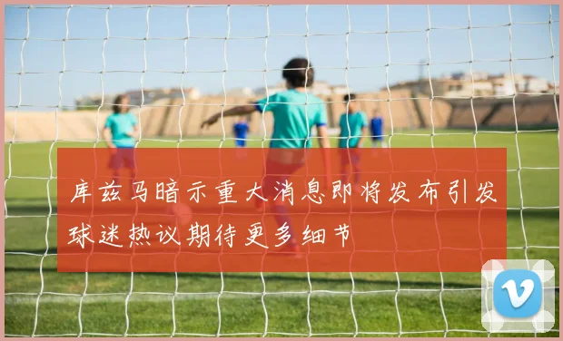 库兹马暗示重大消息即将发布引发球迷热议期待更多细节