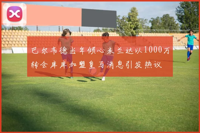 巴尔韦德当年倾心米兰达以1000万转会库库加盟皇马消息引发热议