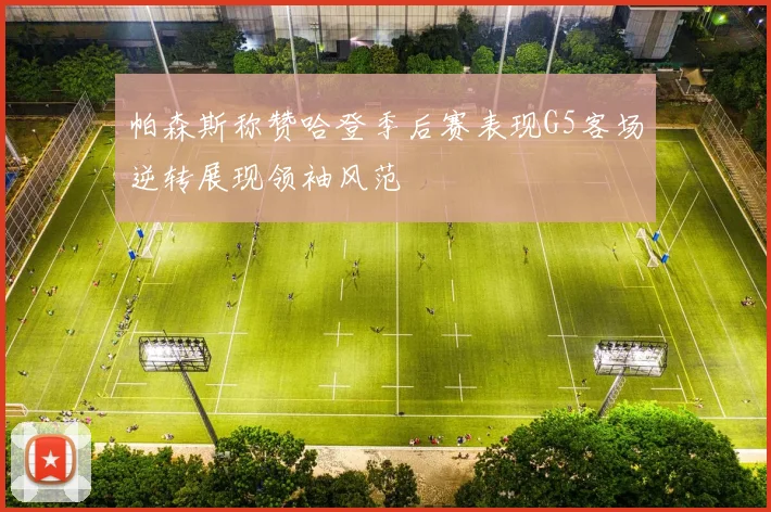 帕森斯称赞哈登季后赛表现G5客场逆转展现领袖风范