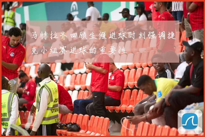 马特拉齐回顾生涯进球时刻强调捷克小组赛进球的重要性