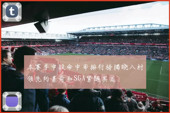 本赛季中投命中率排行榜揭晓八村领先约基奇和SGA紧随其后