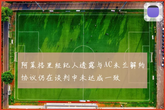 阿莱格里经纪人透露与AC米兰解约协议仍在谈判中未达成一致