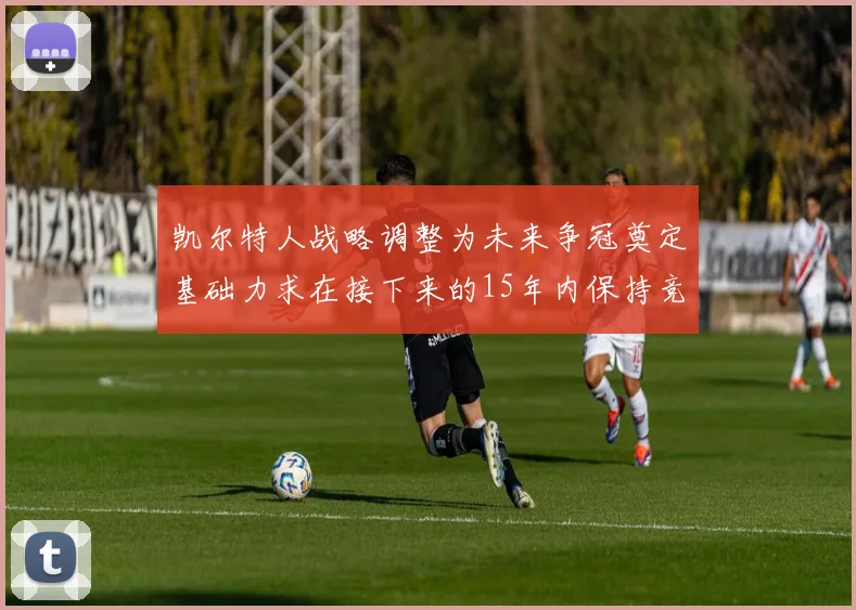 凯尔特人战略调整为未来争冠奠定基础力求在接下来的15年内保持竞争优势