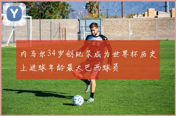 内马尔34岁创纪录成为世界杯历史上进球年龄最大巴西球员