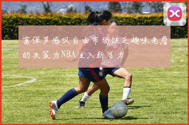 富保罗感叹自由市场缺乏趣味老詹的决策为NBA注入新活力