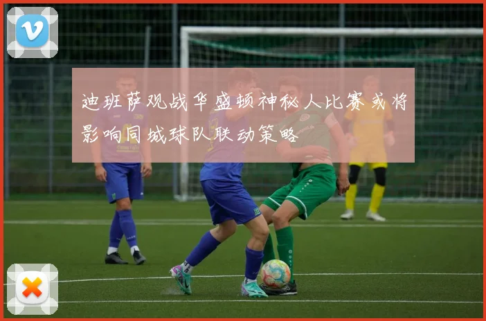 迪班萨观战华盛顿神秘人比赛或将影响同城球队联动策略