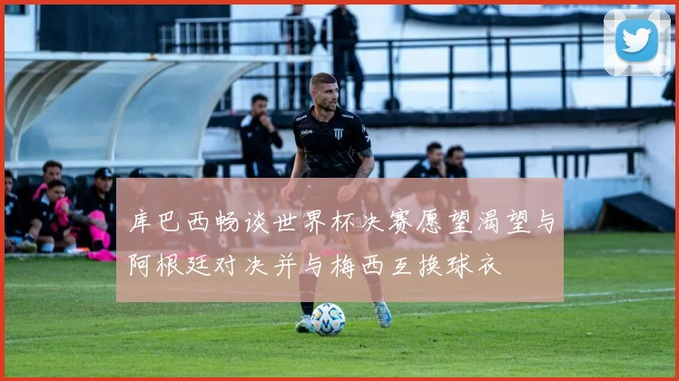 库巴西畅谈世界杯决赛愿望渴望与阿根廷对决并与梅西互换球衣