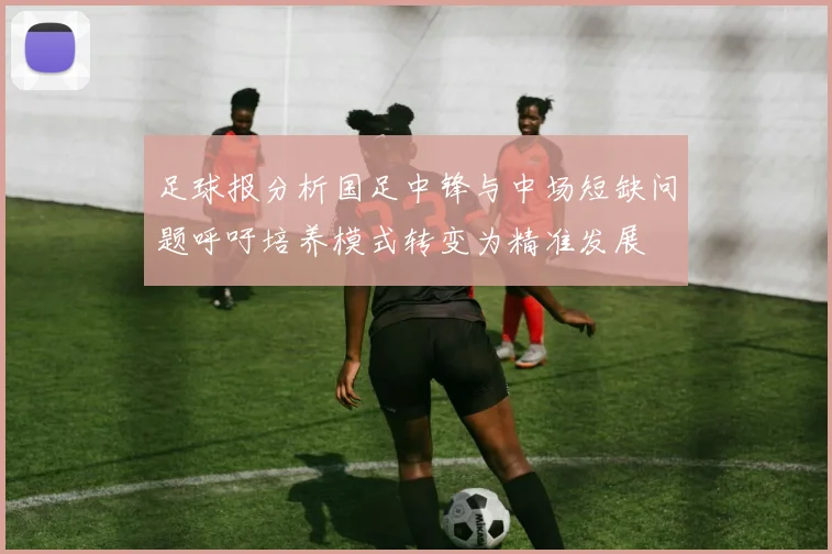 足球报分析国足中锋与中场短缺问题呼吁培养模式转变为精准发展