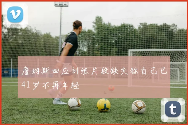 詹姆斯回应训练片段缺失称自己已41岁不再年轻