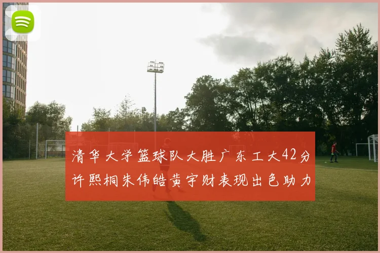 清华大学篮球队大胜广东工大42分许熙桐朱伟皓黄宇财表现出色助力胜利