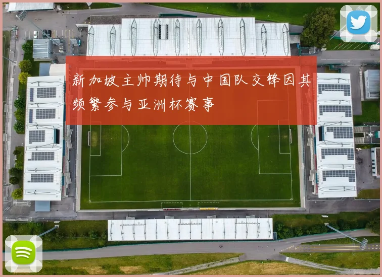 新加坡主帅期待与中国队交锋因其频繁参与亚洲杯赛事