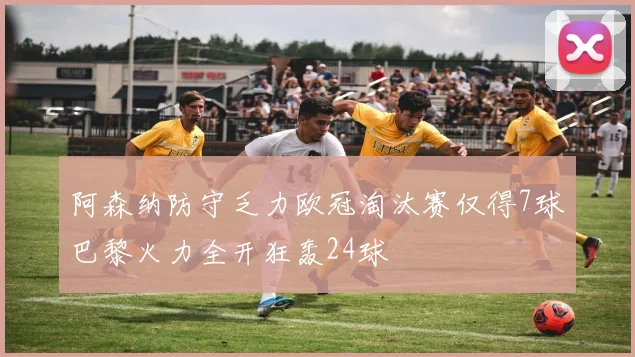 阿森纳防守乏力欧冠淘汰赛仅得7球巴黎火力全开狂轰24球